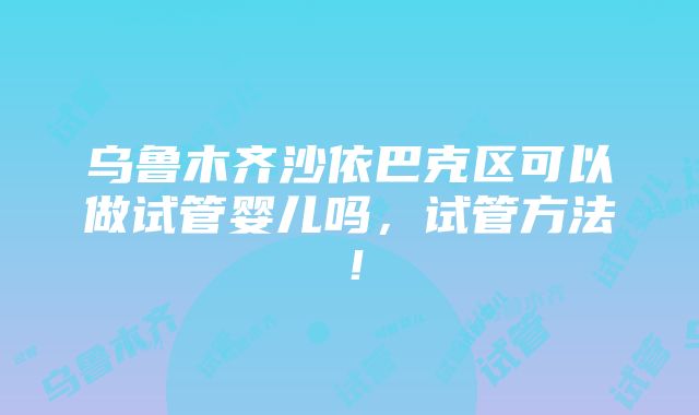 乌鲁木齐沙依巴克区可以做试管婴儿吗，试管方法！