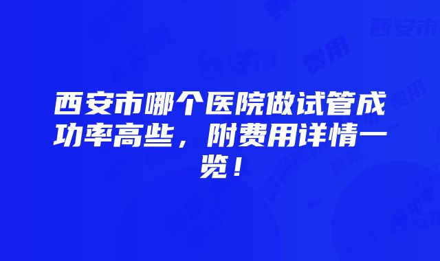 西安市哪个医院做试管成功率高些，附费用详情一览！