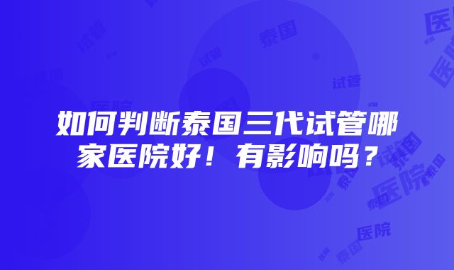 如何判断泰国三代试管哪家医院好！有影响吗？