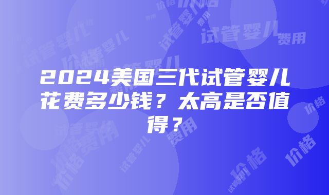 2024美国三代试管婴儿花费多少钱？太高是否值得？