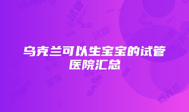 乌克兰可以生宝宝的试管医院汇总