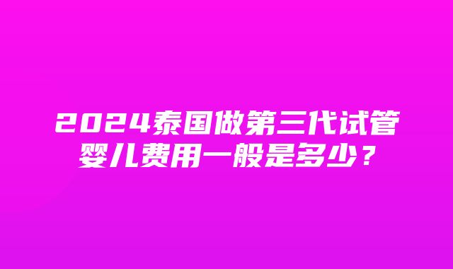 2024泰国做第三代试管婴儿费用一般是多少？