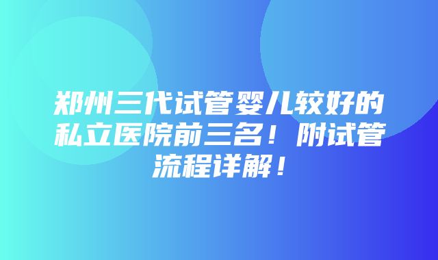 郑州三代试管婴儿较好的私立医院前三名！附试管流程详解！