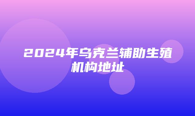 2024年乌克兰辅助生殖机构地址