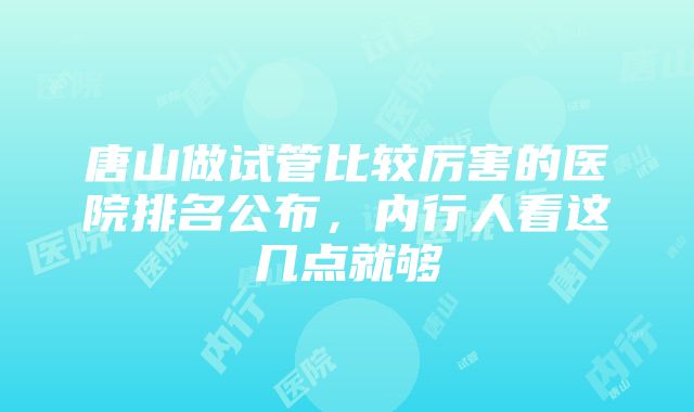 唐山做试管比较厉害的医院排名公布，内行人看这几点就够