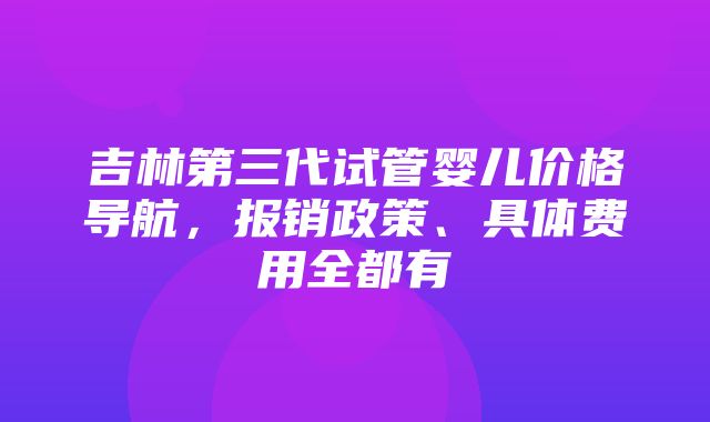 吉林第三代试管婴儿价格导航，报销政策、具体费用全都有