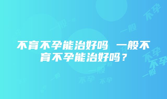 不育不孕能治好吗 一般不育不孕能治好吗？