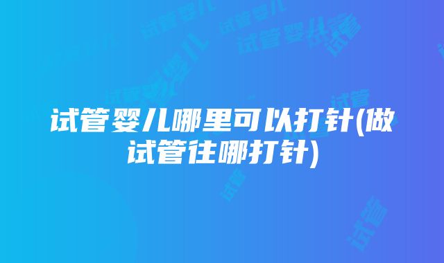 试管婴儿哪里可以打针(做试管往哪打针)