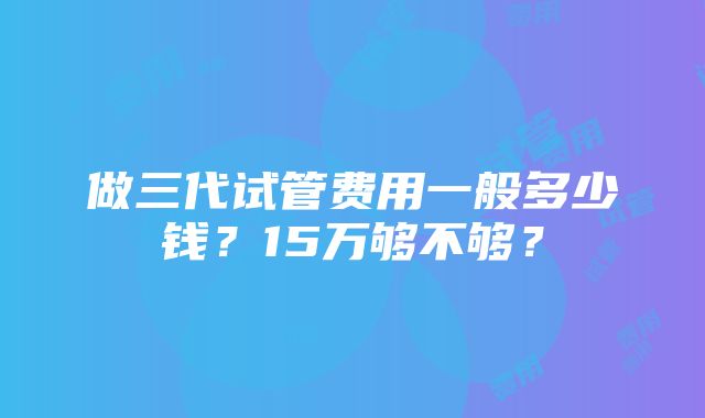 做三代试管费用一般多少钱？15万够不够？