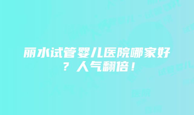 丽水试管婴儿医院哪家好？人气翻倍！