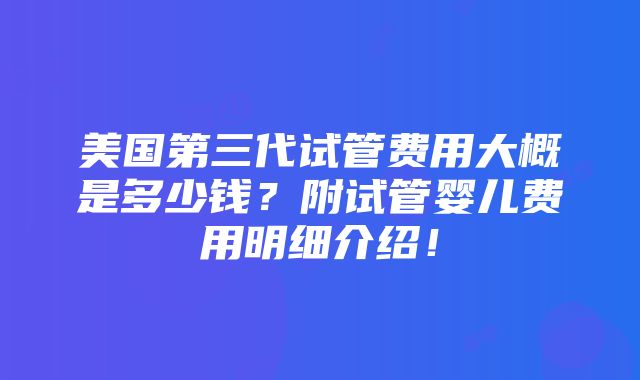 美国第三代试管费用大概是多少钱？附试管婴儿费用明细介绍！