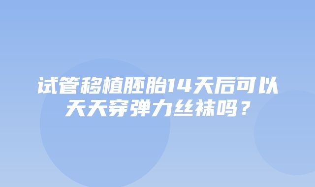 试管移植胚胎14天后可以天天穿弹力丝袜吗？