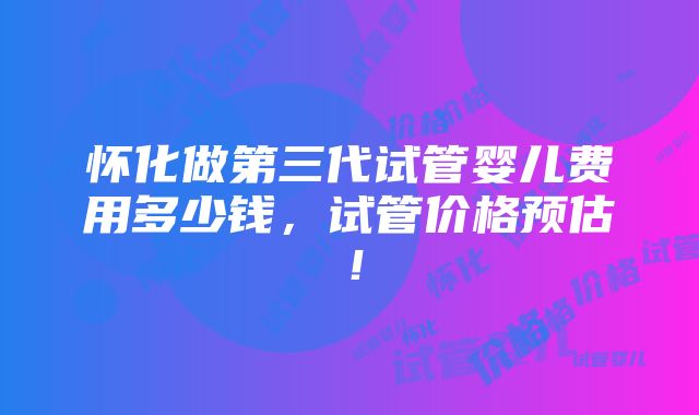 怀化做第三代试管婴儿费用多少钱，试管价格预估！