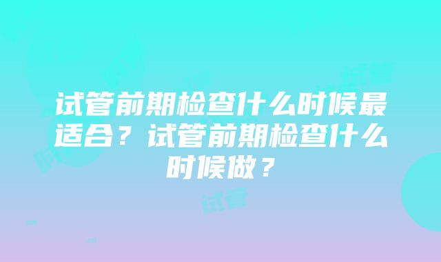 试管前期检查什么时候最适合？试管前期检查什么时候做？