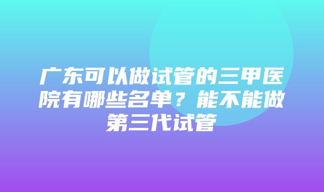 广东可以做试管的三甲医院有哪些名单？能不能做第三代试管