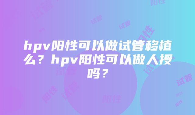 hpv阳性可以做试管移植么？hpv阳性可以做人授吗？