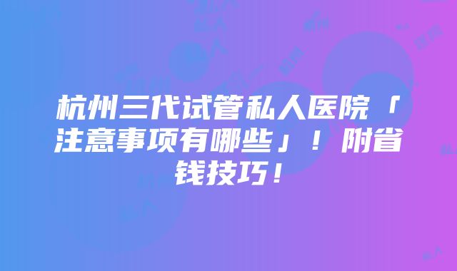 杭州三代试管私人医院「注意事项有哪些」！附省钱技巧！