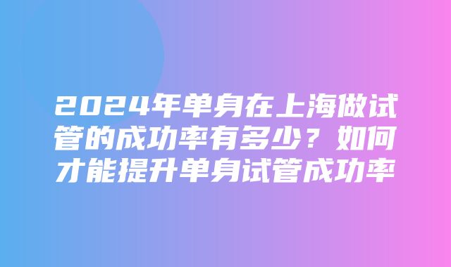 2024年单身在上海做试管的成功率有多少？如何才能提升单身试管成功率