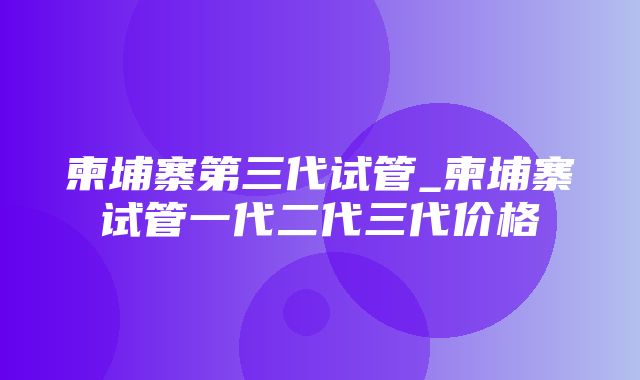 柬埔寨第三代试管_柬埔寨试管一代二代三代价格