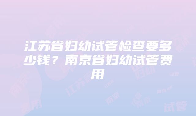 江苏省妇幼试管检查要多少钱？南京省妇幼试管费用