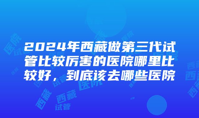 2024年西藏做第三代试管比较厉害的医院哪里比较好，到底该去哪些医院