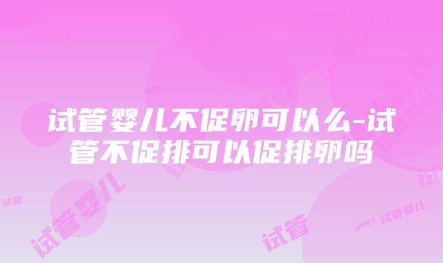 试管婴儿不促卵可以么-试管不促排可以促排卵吗