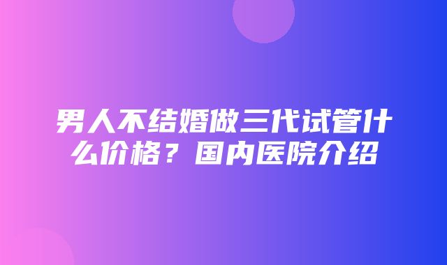 男人不结婚做三代试管什么价格？国内医院介绍