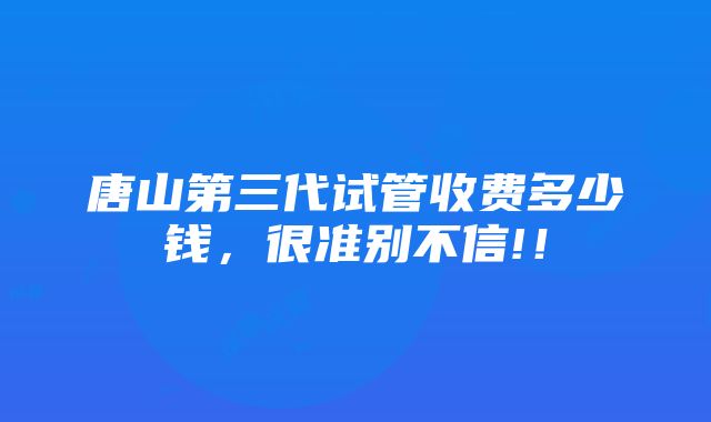 唐山第三代试管收费多少钱，很准别不信!！