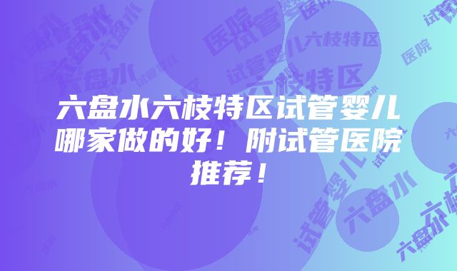 六盘水六枝特区试管婴儿哪家做的好！附试管医院推荐！