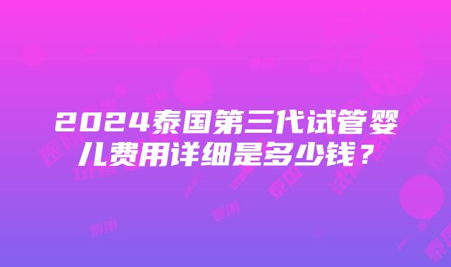 2024泰国第三代试管婴儿费用详细是多少钱？