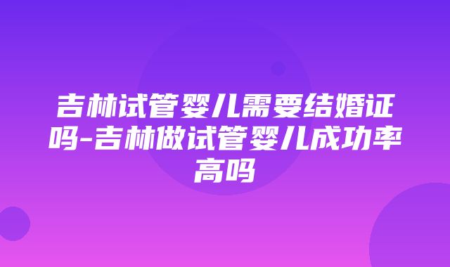 吉林试管婴儿需要结婚证吗-吉林做试管婴儿成功率高吗