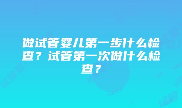 做试管婴儿第一步什么检查？试管第一次做什么检查？