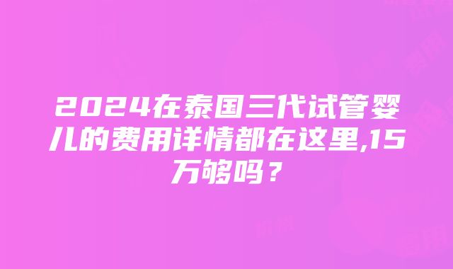 2024在泰国三代试管婴儿的费用详情都在这里,15万够吗？