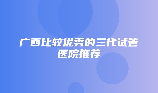 广西比较优秀的三代试管医院推荐