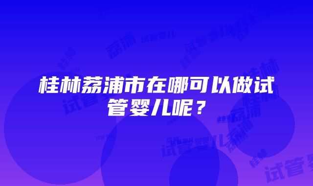 桂林荔浦市在哪可以做试管婴儿呢？