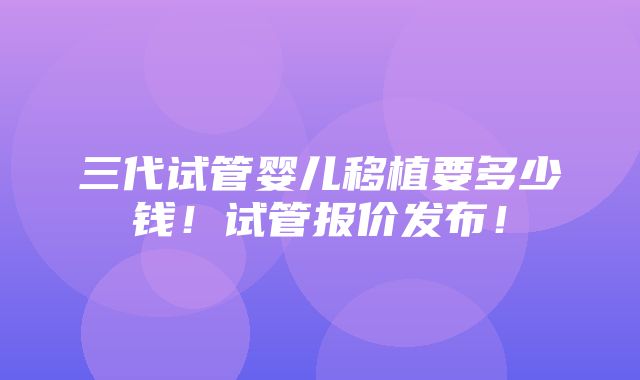 三代试管婴儿移植要多少钱！试管报价发布！