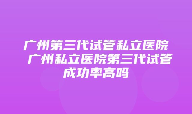 广州第三代试管私立医院 广州私立医院第三代试管成功率高吗