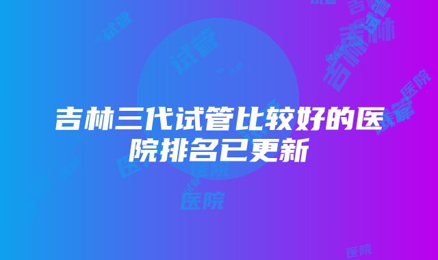 吉林三代试管比较好的医院排名已更新