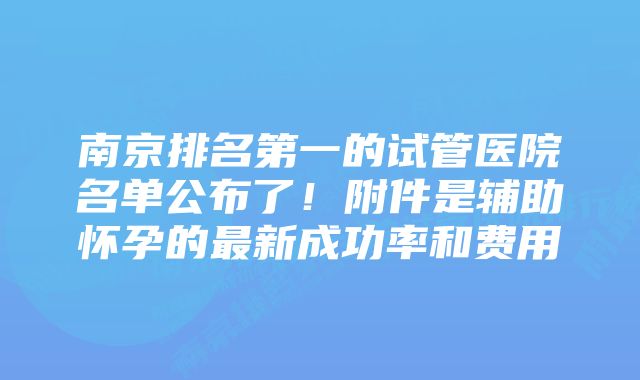 南京排名第一的试管医院名单公布了！附件是辅助怀孕的最新成功率和费用