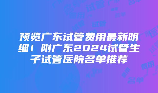 预览广东试管费用最新明细！附广东2024试管生子试管医院名单推荐