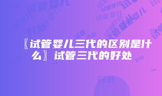 〖试管婴儿三代的区别是什么〗试管三代的好处