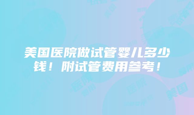 美国医院做试管婴儿多少钱！附试管费用参考！