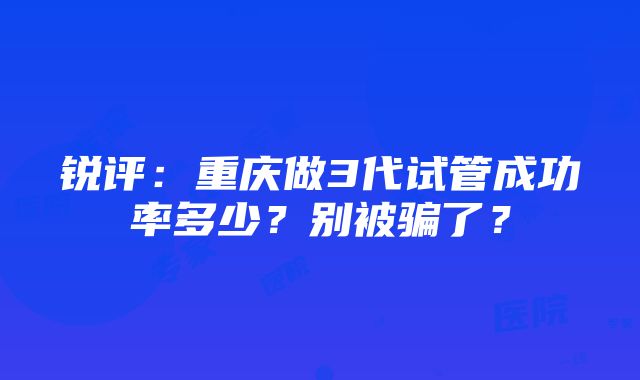 锐评：重庆做3代试管成功率多少？别被骗了？