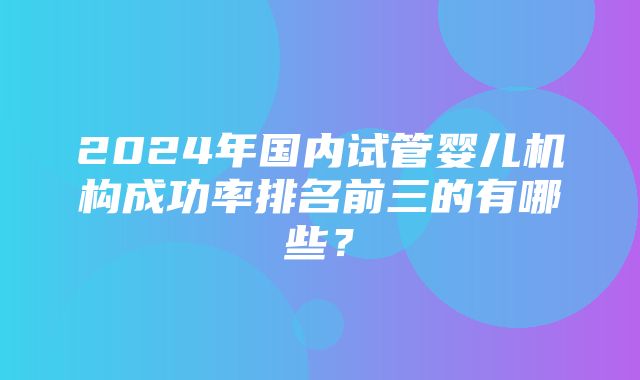 2024年国内试管婴儿机构成功率排名前三的有哪些？