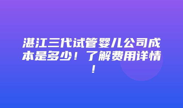 湛江三代试管婴儿公司成本是多少！了解费用详情！