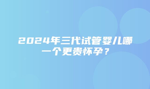 2024年三代试管婴儿哪一个更贵怀孕？