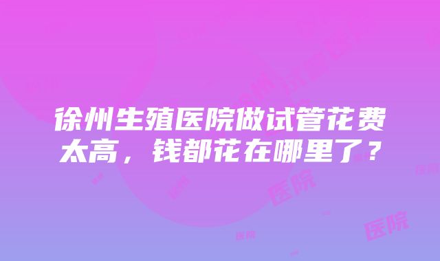 徐州生殖医院做试管花费太高，钱都花在哪里了？