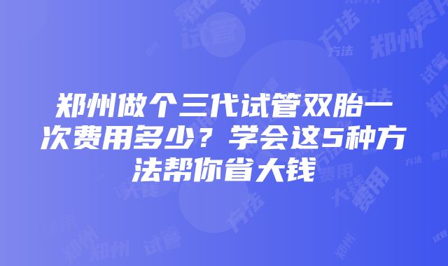 郑州做个三代试管双胎一次费用多少？学会这5种方法帮你省大钱