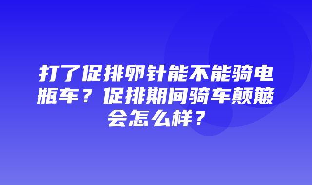 打了促排卵针能不能骑电瓶车？促排期间骑车颠簸会怎么样？