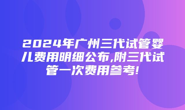 2024年广州三代试管婴儿费用明细公布,附三代试管一次费用参考!